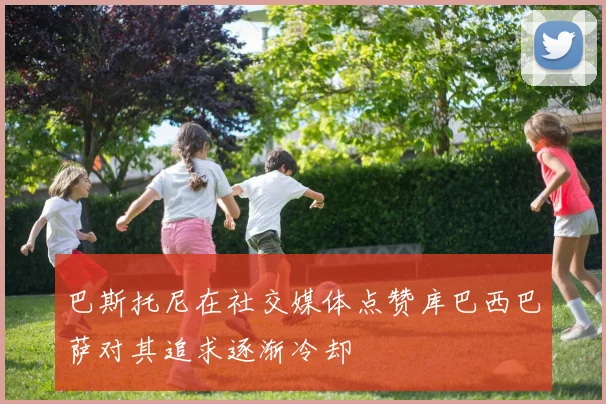 巴斯托尼在社交媒体点赞库巴西巴萨对其追求逐渐冷却
