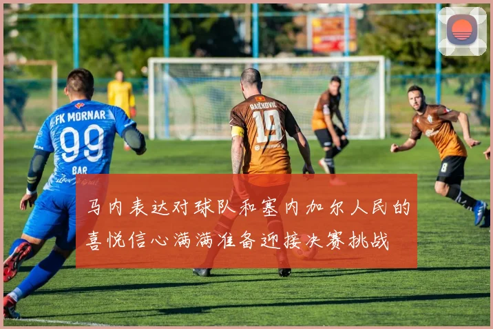 马内表达对球队和塞内加尔人民的喜悦信心满满准备迎接决赛挑战