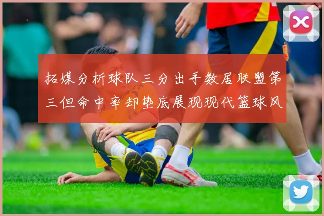 拓媒分析球队三分出手数居联盟第三但命中率却垫底展现现代篮球风格