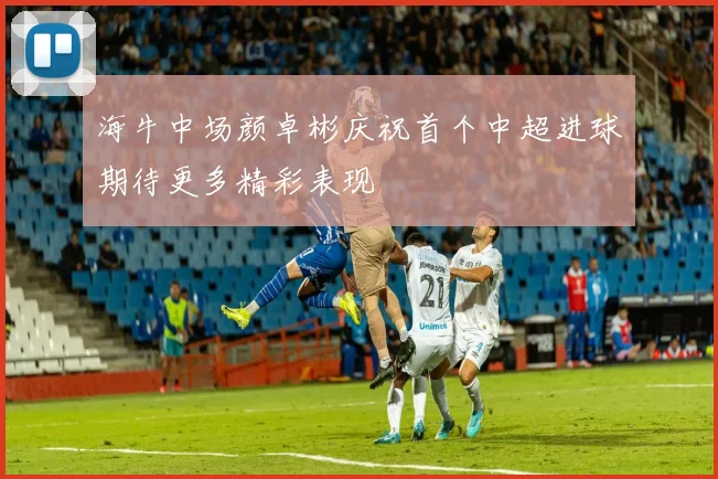 海牛中场颜卓彬庆祝首个中超进球期待更多精彩表现