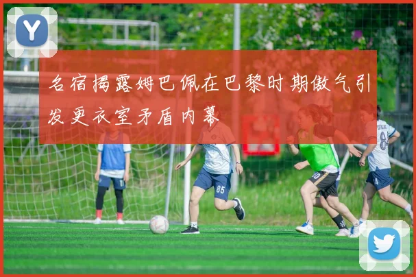 名宿揭露姆巴佩在巴黎时期傲气引发更衣室矛盾内幕