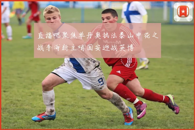 直播吧聚焦单丹奥执法泰山申花之战李海新主哨国安迎战英博