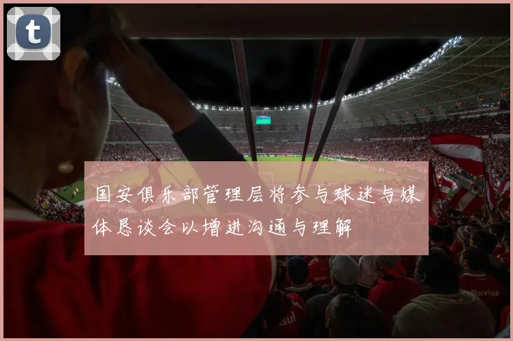 国安俱乐部管理层将参与球迷与媒体恳谈会以增进沟通与理解