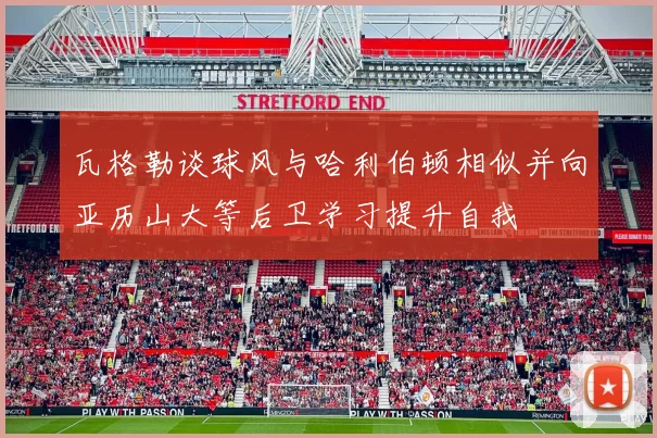 瓦格勒谈球风与哈利伯顿相似并向亚历山大等后卫学习提升自我