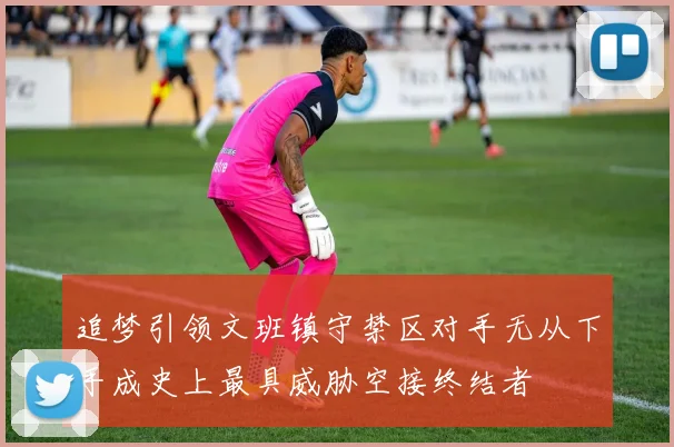 追梦引领文班镇守禁区对手无从下手成史上最具威胁空接终结者