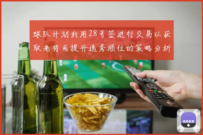 球队计划利用28号签进行交易以获取老将或提升选秀顺位的策略分析